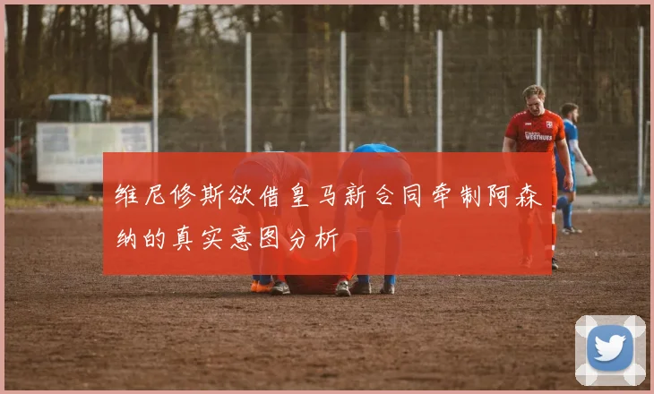 维尼修斯欲借皇马新合同牵制阿森纳的真实意图分析