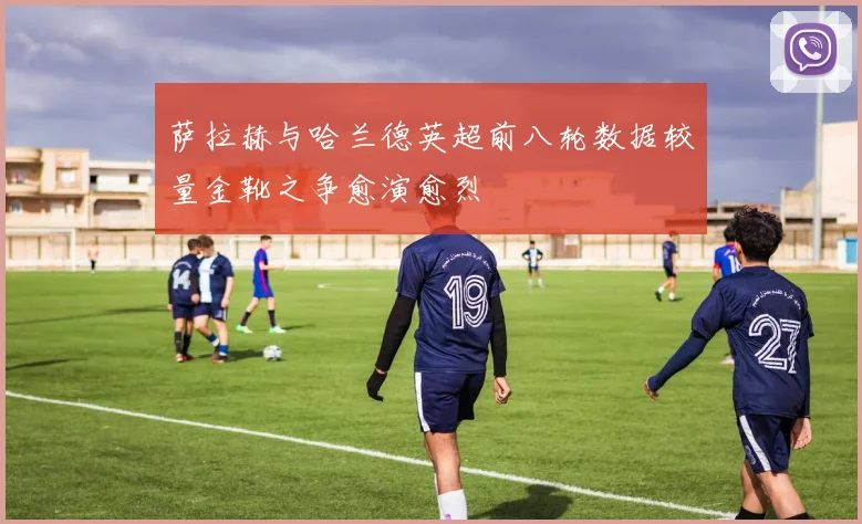 萨拉赫与哈兰德英超前八轮数据较量金靴之争愈演愈烈
