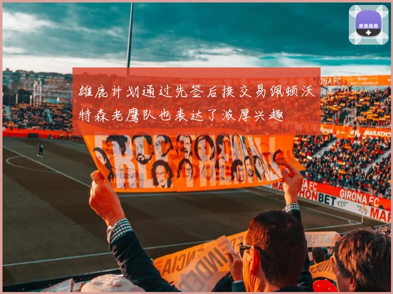 雄鹿计划通过先签后换交易佩顿沃特森老鹰队也表达了浓厚兴趣