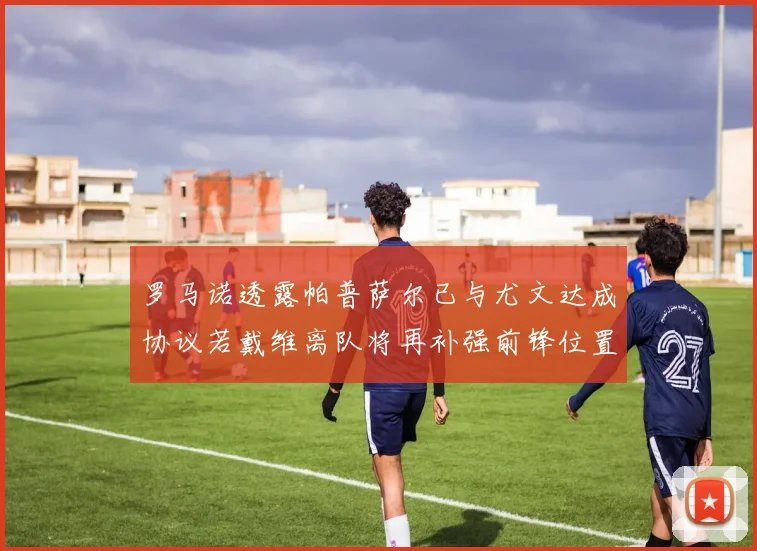 罗马诺透露帕普萨尔已与尤文达成协议若戴维离队将再补强前锋位置