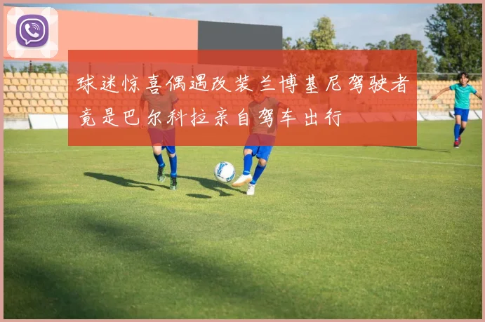 球迷惊喜偶遇改装兰博基尼驾驶者竟是巴尔科拉亲自驾车出行