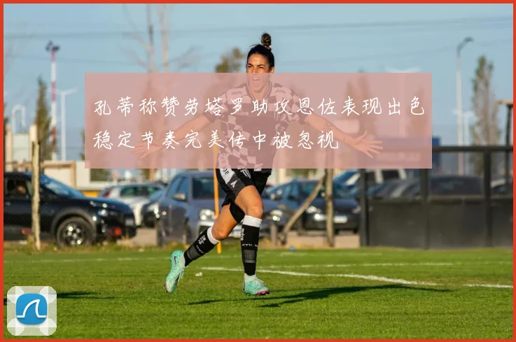 孔蒂称赞劳塔罗助攻恩佐表现出色稳定节奏完美传中被忽视