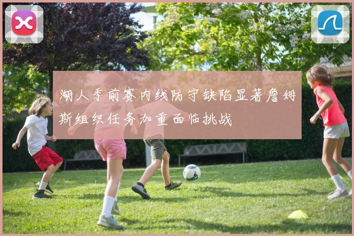 湖人季前赛内线防守缺陷显著詹姆斯组织任务加重面临挑战