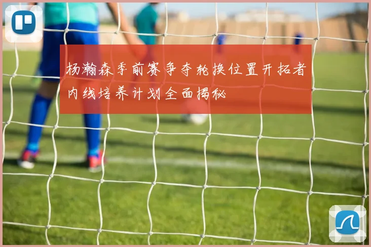 杨瀚森季前赛争夺轮换位置开拓者内线培养计划全面揭秘